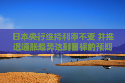 日本央行维持利率不变 并推迟通胀趋势达到目标的预期时间