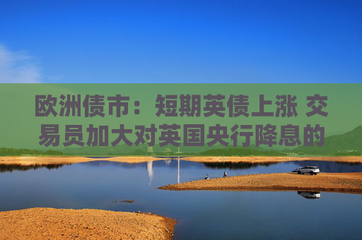 欧洲债市：短期英债上涨 交易员加大对英国央行降息的押注  第1张