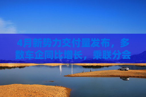 4月新势力交付量发布，多数车企同比增长，乘联分会：全月销量呈现“前低后高”特征