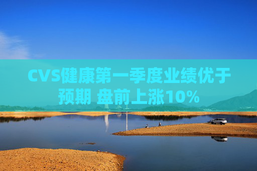 CVS健康第一季度业绩优于预期 盘前上涨10%