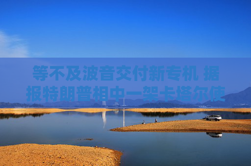 等不及波音交付新专机 据报特朗普相中一架卡塔尔使用过的二手飞机