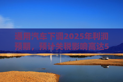 通用汽车下调2025年利润预期，预计关税影响高达50亿美元