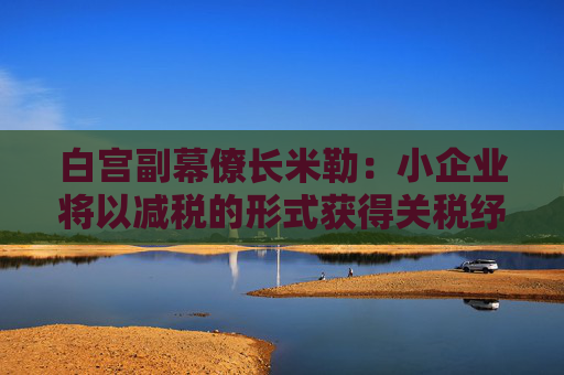 白宫副幕僚长米勒：小企业将以减税的形式获得关税纾困
