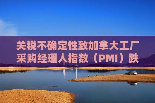关税不确定性致加拿大工厂采购经理人指数（PMI）跌至近五年低点