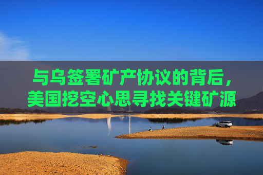 与乌签署矿产协议的背后，美国挖空心思寻找关键矿源