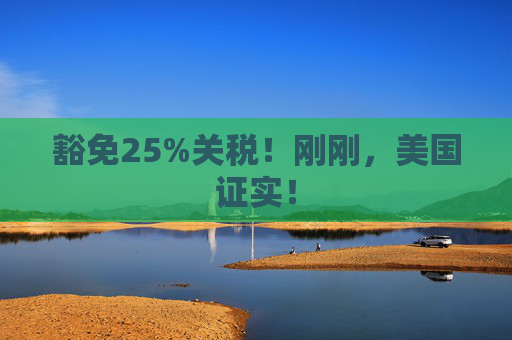 豁免25%关税！刚刚，美国证实！  第1张