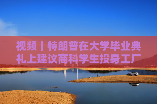 视频丨特朗普在大学毕业典礼上建议商科学生投身工厂、车间“搬砖”，别天天想着搞金融投机