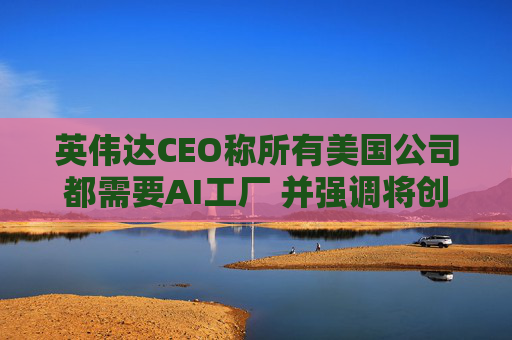 英伟达CEO称所有美国公司都需要AI工厂 并强调将创造美国就业岗位