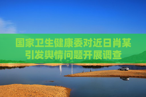 国家卫生健康委对近日肖某引发舆情问题开展调查