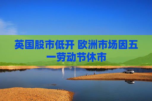 英国股市低开 欧洲市场因五一劳动节休市