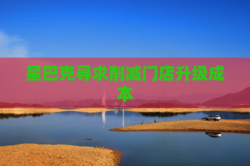 星巴克寻求削减门店升级成本