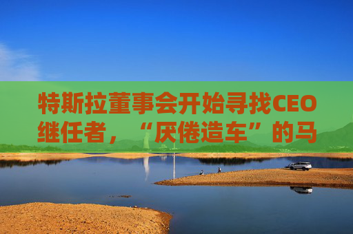 特斯拉董事会开始寻找CEO继任者，“厌倦造车”的马斯克需要一个“库克”？