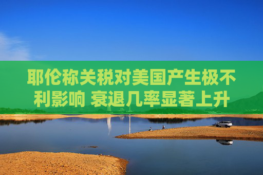 耶伦称关税对美国产生极不利影响 衰退几率显著上升