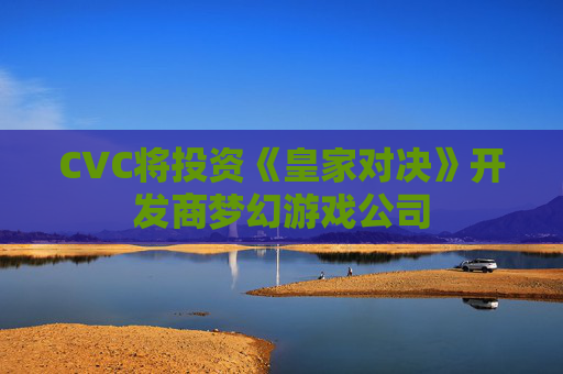 CVC将投资《皇家对决》开发商梦幻游戏公司