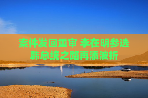 案件发回重审 李在明参选韩总统之路再添波折