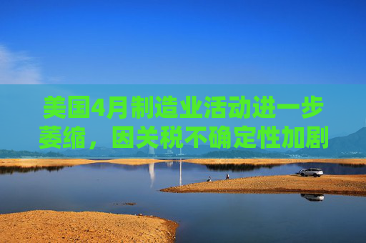 美国4月制造业活动进一步萎缩，因关税不确定性加剧