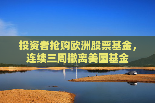 投资者抢购欧洲股票基金，连续三周撤离美国基金