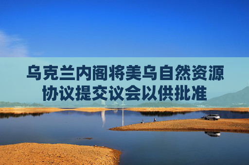 乌克兰内阁将美乌自然资源协议提交议会以供批准