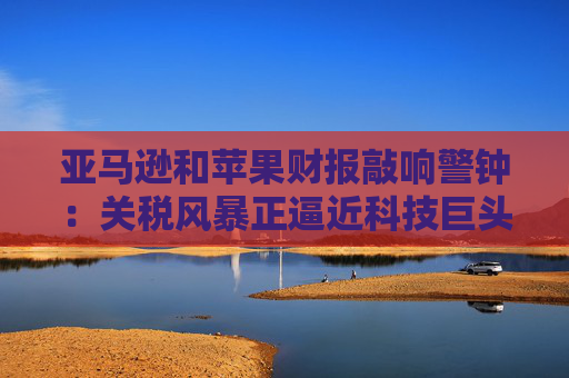 亚马逊和苹果财报敲响警钟：关税风暴正逼近科技巨头