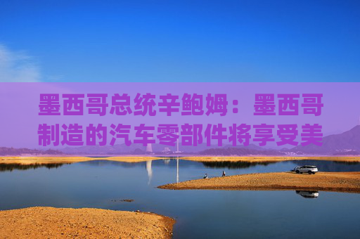 墨西哥总统辛鲍姆：墨西哥制造的汽车零部件将享受美国零关税