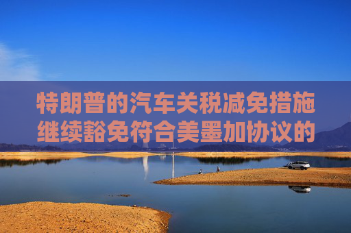 特朗普的汽车关税减免措施继续豁免符合美墨加协议的汽车零部件