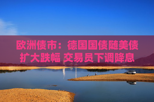 欧洲债市：德国国债随美债扩大跌幅 交易员下调降息押注