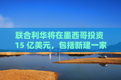 联合利华将在墨西哥投资 15 亿美元，包括新建一家工厂