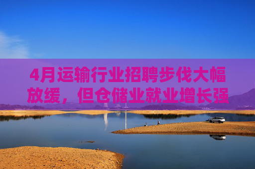 4月运输行业招聘步伐大幅放缓，但仓储业就业增长强劲