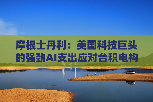 摩根士丹利：美国科技巨头的强劲AI支出应对台积电构成利好