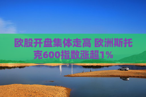 欧股开盘集体走高 欧洲斯托克600指数涨超1%