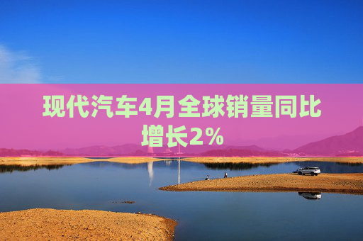 现代汽车4月全球销量同比增长2%