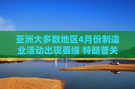 亚洲大多数地区4月份制造业活动出现萎缩 特朗普关税冲击全球需求
