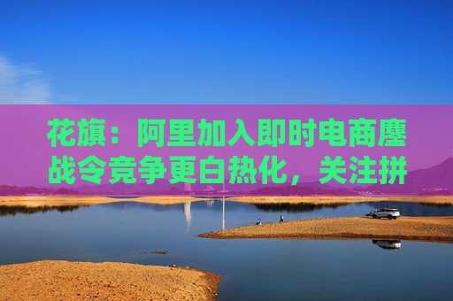 花旗：阿里加入即时电商鏖战令竞争更白热化，关注拼多多会否加入战局