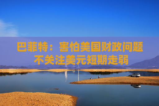 巴菲特：害怕美国财政问题 不关注美元短期走弱
