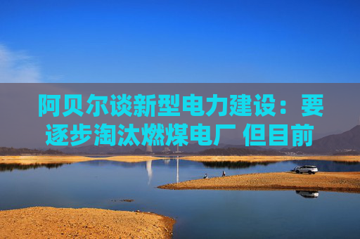 阿贝尔谈新型电力建设：要逐步淘汰燃煤电厂 但目前仍需保供应