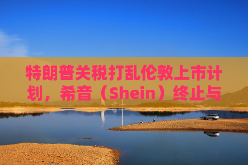 特朗普关税打乱伦敦上市计划，希音（Shein）终止与英国公关公司合作