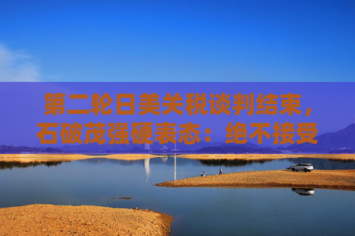 第二轮日美关税谈判结束，石破茂强硬表态：绝不接受对汽车加征关税