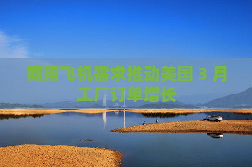 商用飞机需求推动美国 3 月工厂订单增长