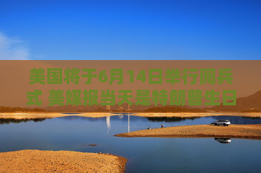 美国将于6月14日举行阅兵式 美媒报当天是特朗普生日