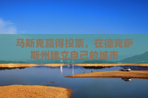 马斯克赢得投票，在德克萨斯州建立自己的城市