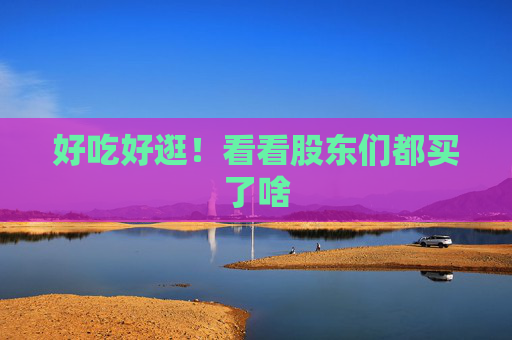 好吃好逛！看看股东们都买了啥