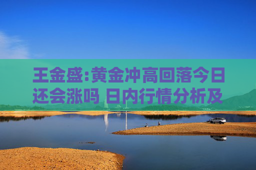 王金盛:黄金冲高回落今日还会涨吗 日内行情分析及白银原油策略