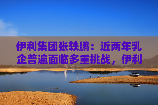 伊利集团张轶鹏：近两年乳企普遍面临多重挑战，伊利始终保持扎实业绩基本面