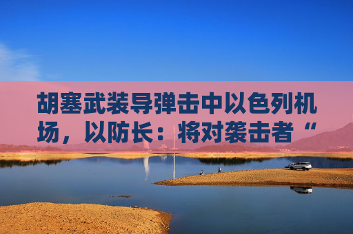胡塞武装导弹击中以色列机场，以防长：将对袭击者“加倍”报复