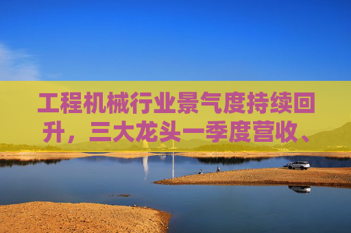 工程机械行业景气度持续回升，三大龙头一季度营收、净利双增