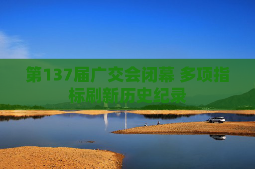 第137届广交会闭幕 多项指标刷新历史纪录