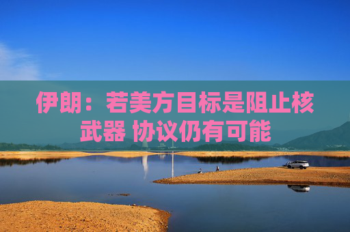 伊朗：若美方目标是阻止核武器 协议仍有可能