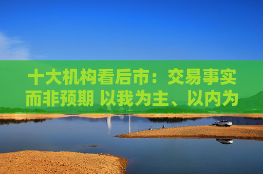 十大机构看后市：交易事实而非预期 以我为主、以内为主