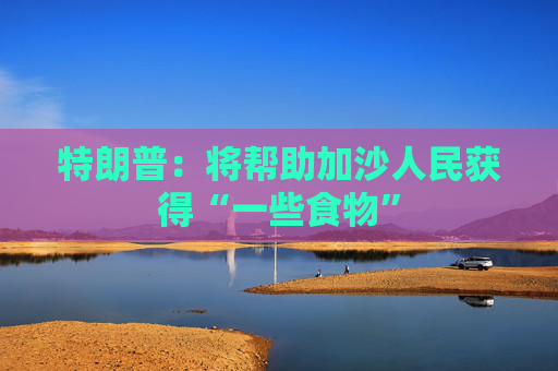 特朗普：将帮助加沙人民获得“一些食物”