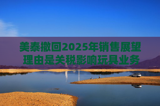 美泰撤回2025年销售展望 理由是关税影响玩具业务